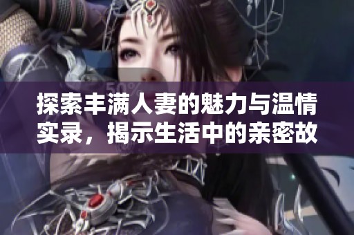 探索丰满人妻的魅力与温情实录，揭示生活中的亲密故事