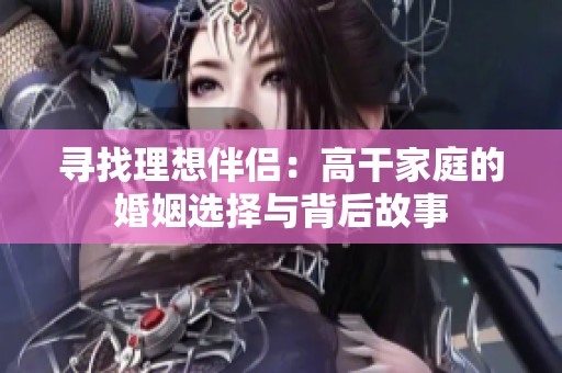 寻找理想伴侣：高干家庭的婚姻选择与背后故事