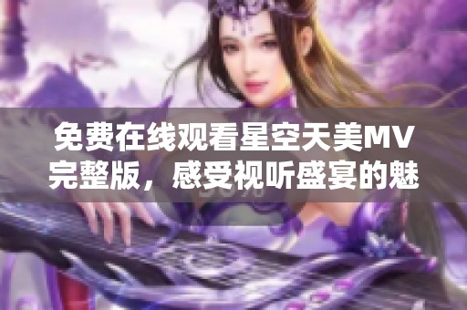 免费在线观看星空天美MV完整版，感受视听盛宴的魅力