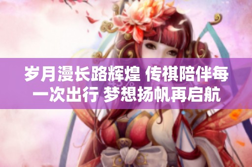 岁月漫长路辉煌 传祺陪伴每一次出行 梦想扬帆再启航