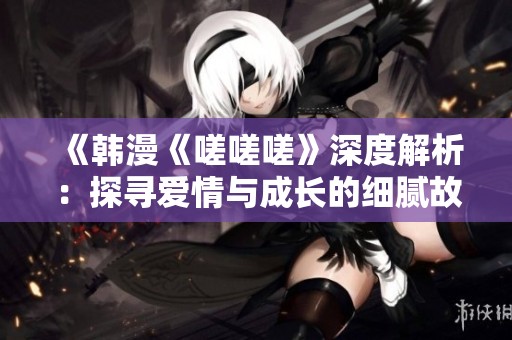 《韩漫《嗟嗟嗟》深度解析：探寻爱情与成长的细腻故事》