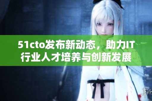 51cto发布新动态，助力IT行业人才培养与创新发展
