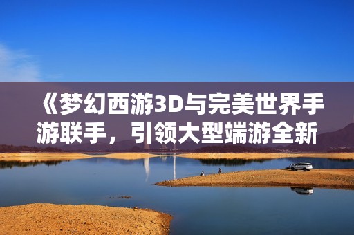 《梦幻西游3D与完美世界手游联手，引领大型端游全新风潮》