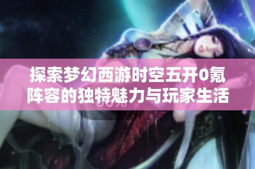 探索梦幻西游时空五开0氪阵容的独特魅力与玩家生活揭秘