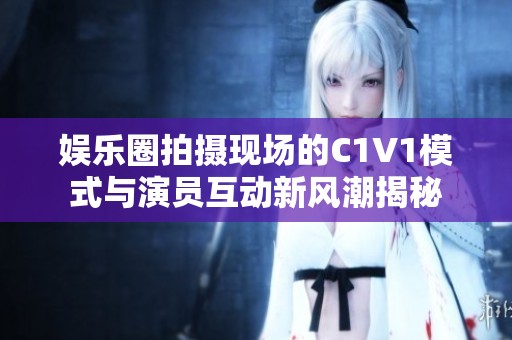 娱乐圈拍摄现场的C1V1模式与演员互动新风潮揭秘