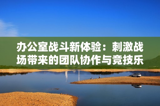 办公室战斗新体验：刺激战场带来的团队协作与竞技乐趣