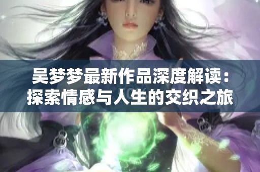 吴梦梦最新作品深度解读：探索情感与人生的交织之旅