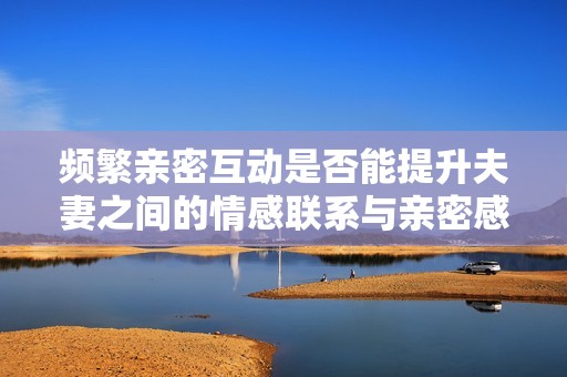 频繁亲密互动是否能提升夫妻之间的情感联系与亲密感