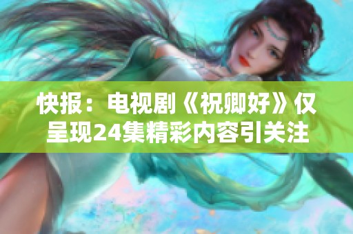 快报：电视剧《祝卿好》仅呈现24集精彩内容引关注