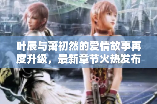 叶辰与萧初然的爱情故事再度升级，最新章节火热发布