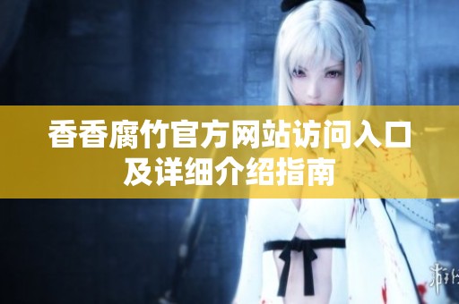 香香腐竹官方网站访问入口及详细介绍指南