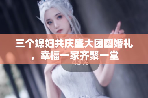 三个媳妇共庆盛大团圆婚礼，幸福一家齐聚一堂