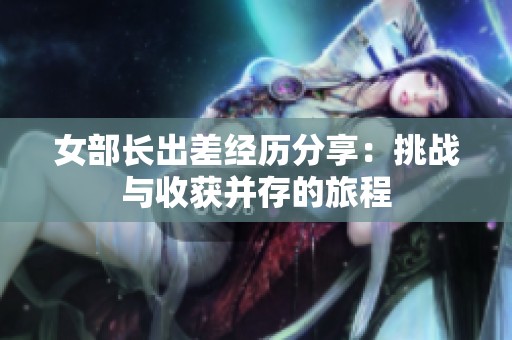 女部长出差经历分享：挑战与收获并存的旅程