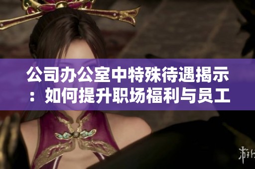 公司办公室中特殊待遇揭示：如何提升职场福利与员工满意度