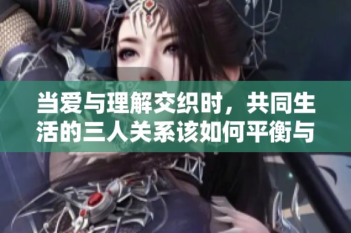 当爱与理解交织时，共同生活的三人关系该如何平衡与调整