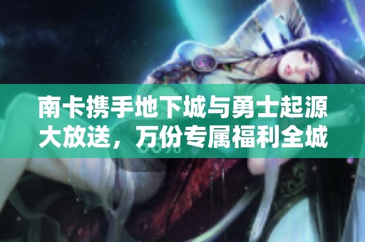 南卡携手地下城与勇士起源大放送，万份专属福利全城奉献