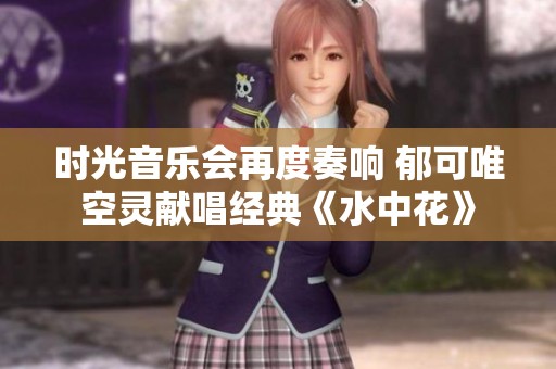 时光音乐会再度奏响 郁可唯空灵献唱经典《水中花》