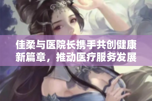 佳柔与医院长携手共创健康新篇章，推动医疗服务发展