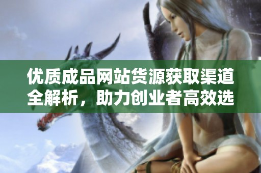 优质成品网站货源获取渠道全解析，助力创业者高效选品