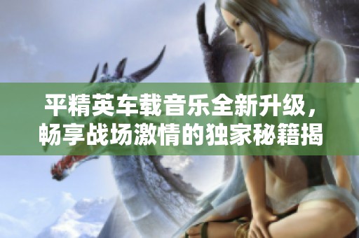 平精英车载音乐全新升级，畅享战场激情的独家秘籍揭秘