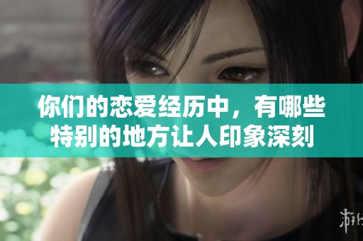 你们的恋爱经历中，有哪些特别的地方让人印象深刻