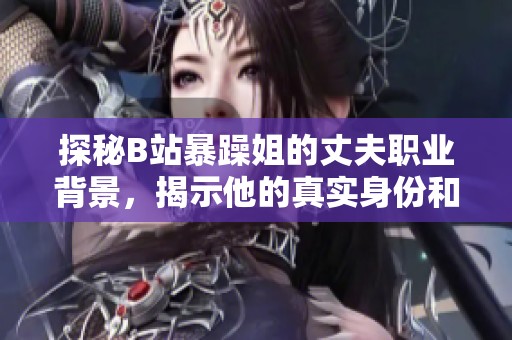 探秘B站暴躁姐的丈夫职业背景，揭示他的真实身份和生活状态