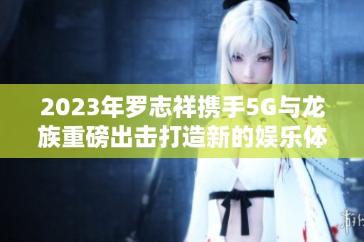 2023年罗志祥携手5G与龙族重磅出击打造新的娱乐体验