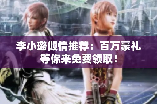 李小璐倾情推荐：百万豪礼等你来免费领取！