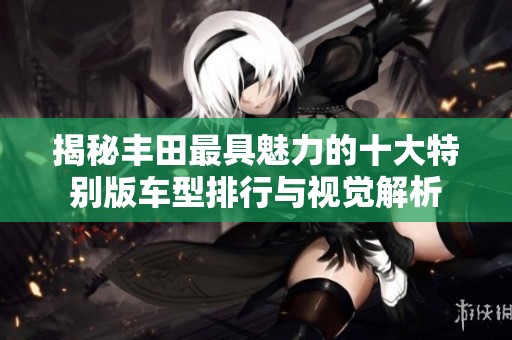 揭秘丰田最具魅力的十大特别版车型排行与视觉解析