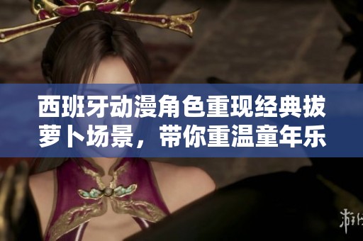 西班牙动漫角色重现经典拔萝卜场景，带你重温童年乐趣