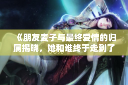 《朋友麦子与最终爱情的归属揭晓，她和谁终于走到了一起》