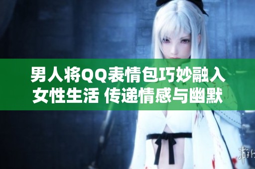 男人将QQ表情包巧妙融入女性生活 传递情感与幽默