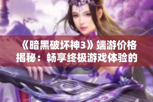 《暗黑破坏神3》端游价格揭秘：畅享终极游戏体验的绝佳选择