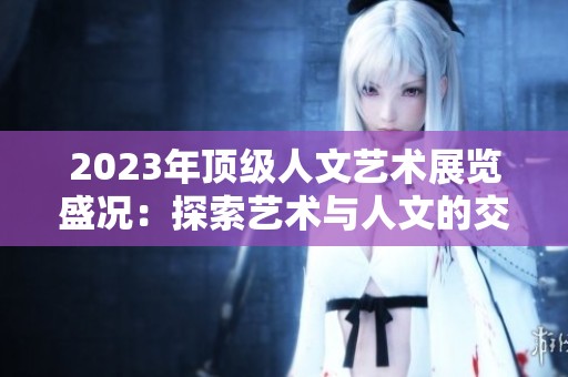 2023年顶级人文艺术展览盛况：探索艺术与人文的交融之旅
