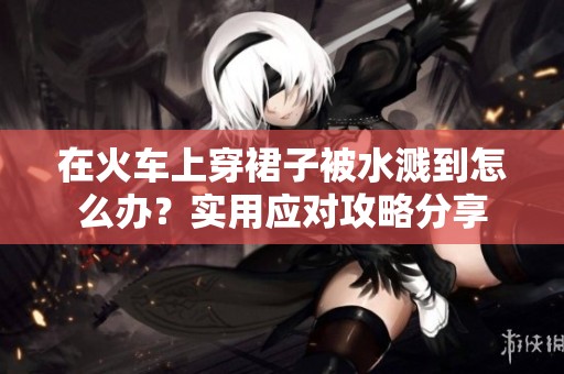 在火车上穿裙子被水溅到怎么办？实用应对攻略分享