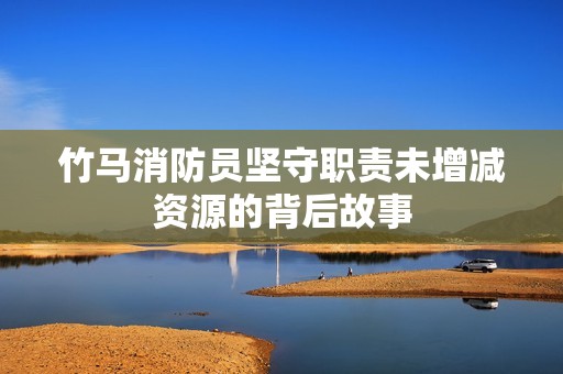 竹马消防员坚守职责未增减资源的背后故事