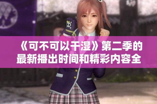 《可不可以干湿》第二季的最新播出时间和精彩内容全解析