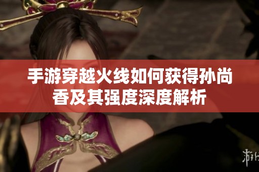 手游穿越火线如何获得孙尚香及其强度深度解析