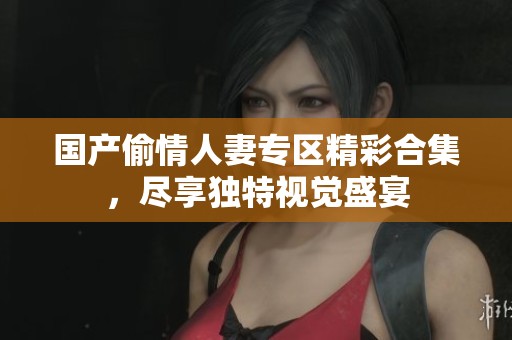 国产偷情人妻专区精彩合集，尽享独特视觉盛宴
