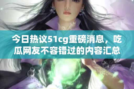 今日热议51cg重磅消息，吃瓜网友不容错过的内容汇总