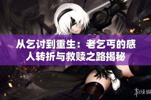 从乞讨到重生：老乞丐的感人转折与救赎之路揭秘