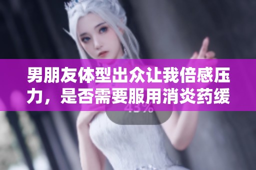 男朋友体型出众让我倍感压力，是否需要服用消炎药缓解心情