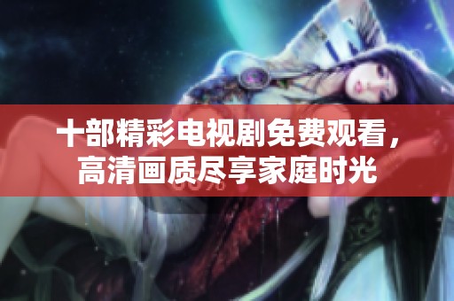 十部精彩电视剧免费观看，高清画质尽享家庭时光