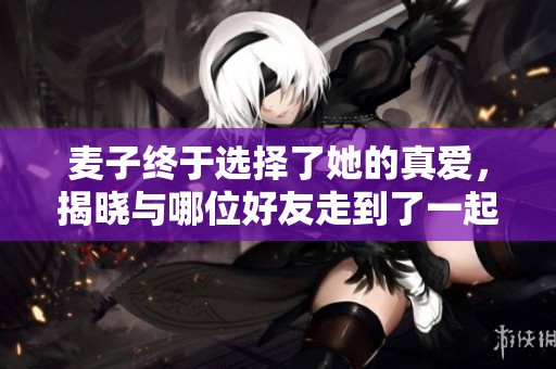 麦子终于选择了她的真爱，揭晓与哪位好友走到了一起