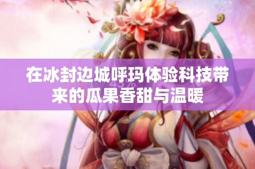 在冰封边城呼玛体验科技带来的瓜果香甜与温暖