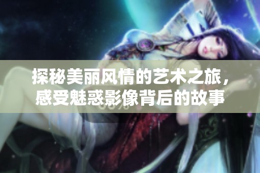 探秘美丽风情的艺术之旅，感受魅惑影像背后的故事