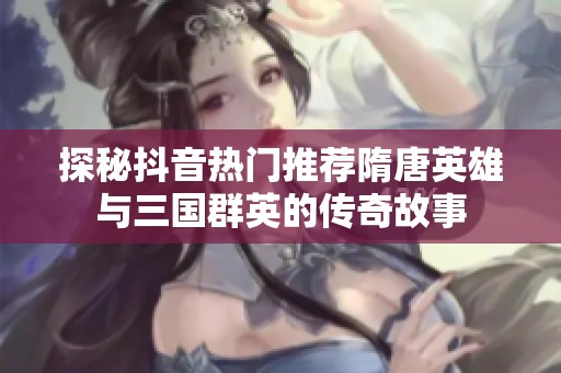 探秘抖音热门推荐隋唐英雄与三国群英的传奇故事