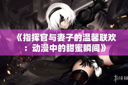 《指挥官与妻子的温馨联欢：动漫中的甜蜜瞬间》