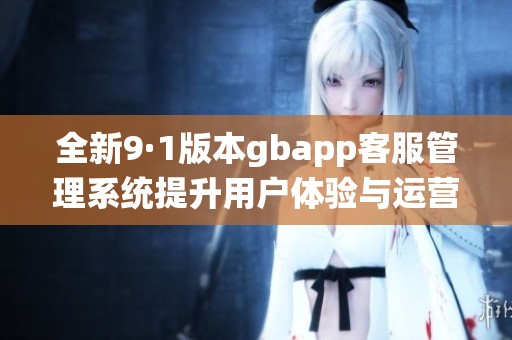 全新9·1版本gbapp客服管理系统提升用户体验与运营效率