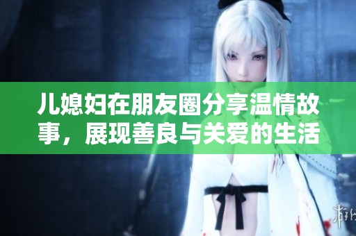 儿媳妇在朋友圈分享温情故事，展现善良与关爱的生活瞬间